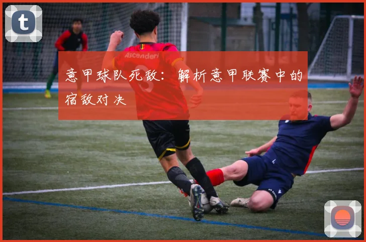 意甲球队死敌：解析意甲联赛中的宿敌对决